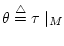 $\theta \stackrel{\triangle}{=}\tau \mid_M$